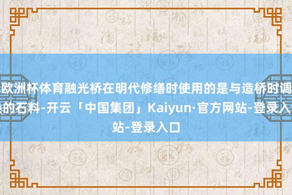 欧洲杯体育融光桥在明代修缮时使用的是与造桥时调换的石料-开云「中国集团」Kaiyun·官方网站-登录入口