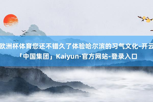 欧洲杯体育您还不错久了体验哈尔滨的习气文化-开云「中国集团」Kaiyun·官方网站-登录入口