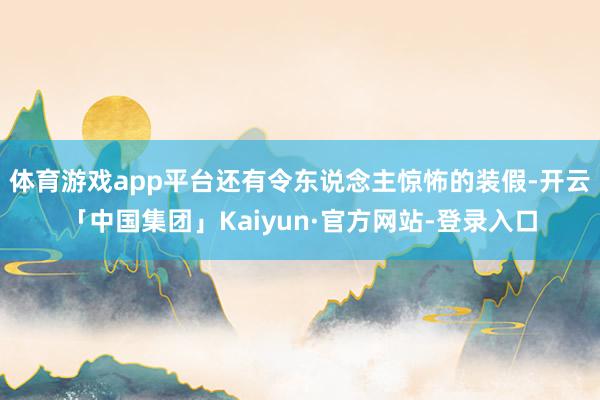 体育游戏app平台还有令东说念主惊怖的装假-开云「中国集团」Kaiyun·官方网站-登录入口