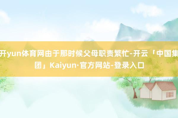 开yun体育网由于那时候父母职责繁忙-开云「中国集团」Kaiyun·官方网站-登录入口