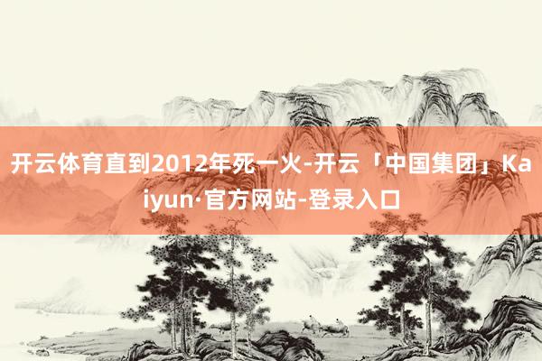 开云体育直到2012年死一火-开云「中国集团」Kaiyun·官方网站-登录入口