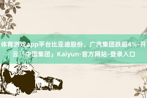 体育游戏app平台比亚迪股份、广汽集团跌超4%-开云「中国集团」Kaiyun·官方网站-登录入口