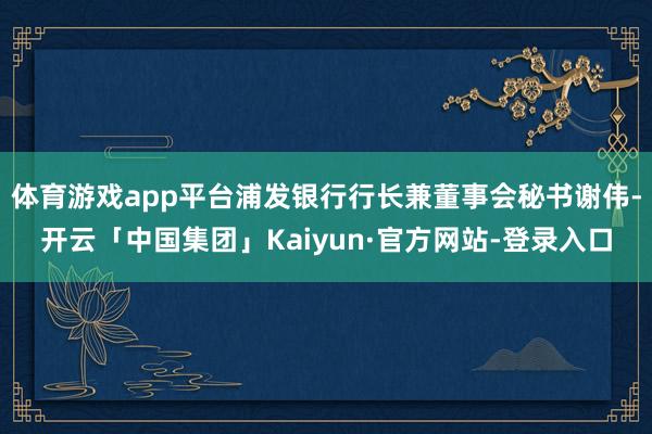 体育游戏app平台浦发银行行长兼董事会秘书谢伟-开云「中国集团」Kaiyun·官方网站-登录入口