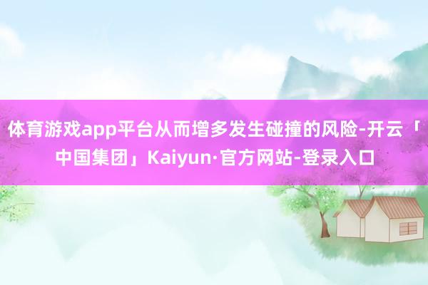 体育游戏app平台从而增多发生碰撞的风险-开云「中国集团」Kaiyun·官方网站-登录入口