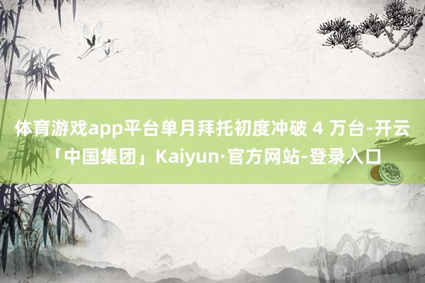 体育游戏app平台单月拜托初度冲破 4 万台-开云「中国集团」Kaiyun·官方网站-登录入口